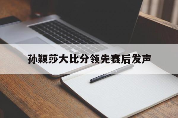 孙颖莎大比分领先赛后发声(孙颖莎大比分领先赛后发声了吗)